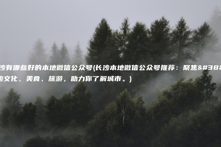 长沙有哪些好的本地微信公众号(长沙本地微信公众号推荐：聚焦长沙文化、美食、旅游，助力你了解城市。)