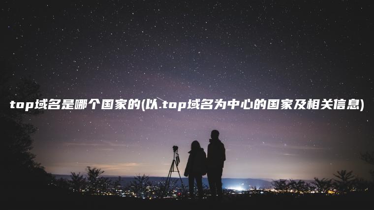 top域名是哪个国家的(以.top域名为中心的国家及相关信息)