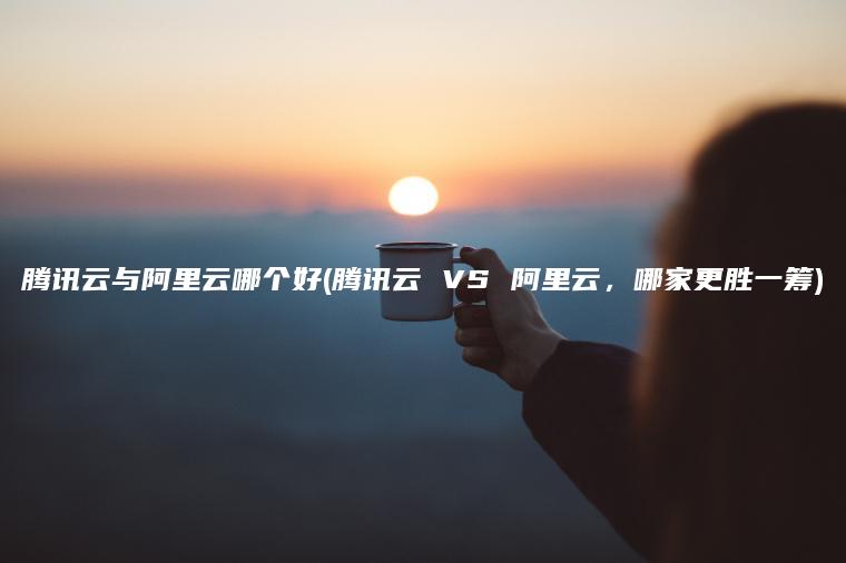 腾讯云与阿里云哪个好(腾讯云 VS 阿里云，哪家更胜一筹)