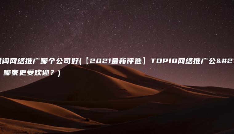 关键词网络推广哪个公司好(【2021最新评选】TOP10网络推广公司，哪家更受欢迎？)