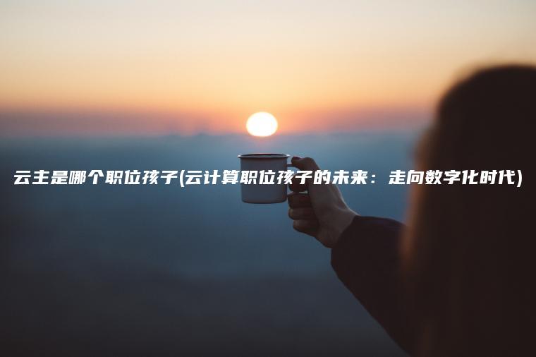 云主是哪个职位孩子(云计算职位孩子的未来：走向数字化时代)