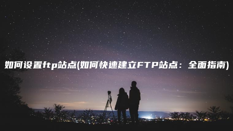 如何设置ftp站点(如何快速建立FTP站点：全面指南)