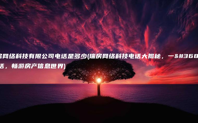 瑞房网络科技有限公司电话是多少(瑞房网络科技电话大揭秘，一通电话，畅游房产信息世界)