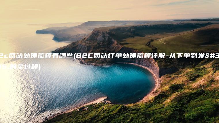 b2c网站处理流程有哪些(B2C网站订单处理流程详解-从下单到发货的全过程)