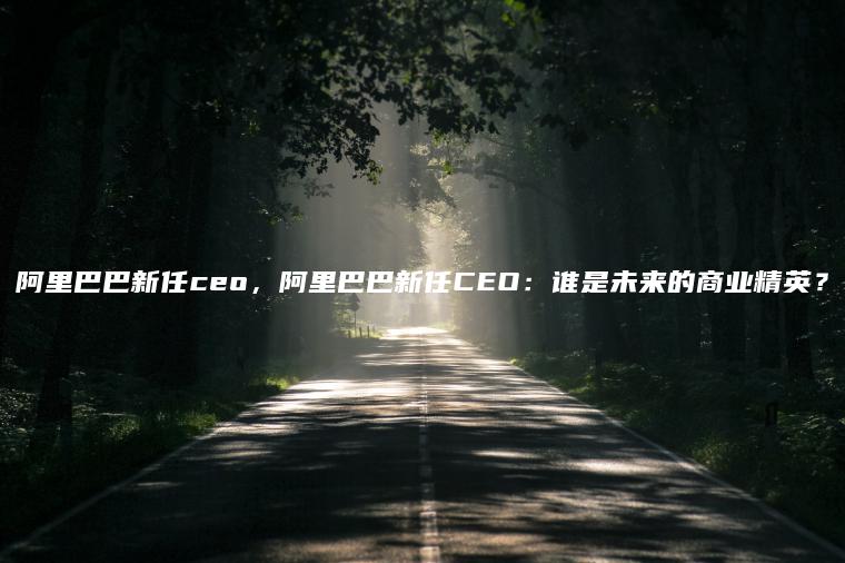 阿里巴巴新任ceo，阿里巴巴新任CEO：谁是未来的商业精英？