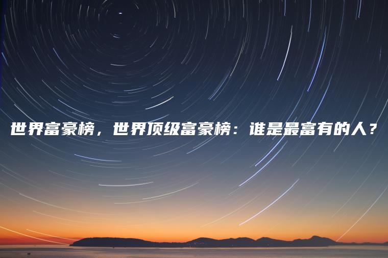 世界富豪榜，世界顶级富豪榜：谁是最富有的人？