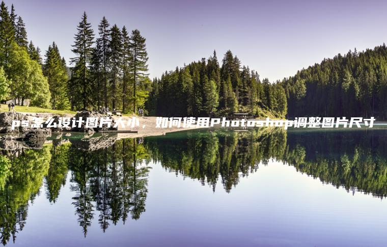 ps怎么设计图片大小，如何使用Photoshop调整图片尺寸