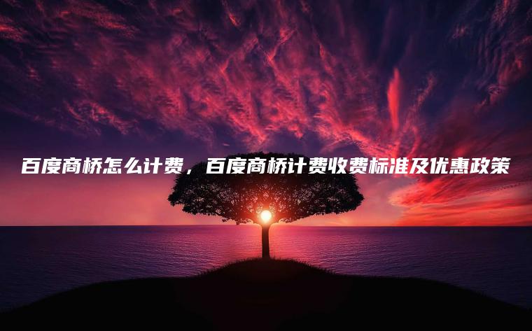 百度商桥怎么计费，百度商桥计费收费标准及优惠政策