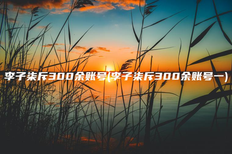 李子柒斥300余账号(李子柒斥300余账号一)