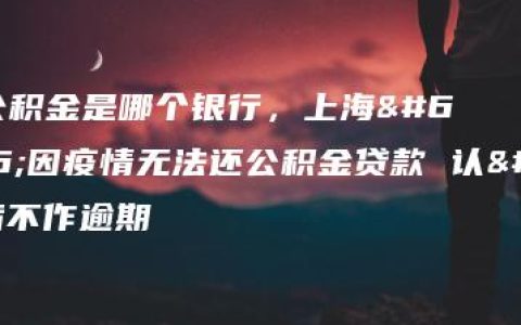 上海公积金是哪个银行，上海：因疫情无法还公积金贷款 认定后不作逾期