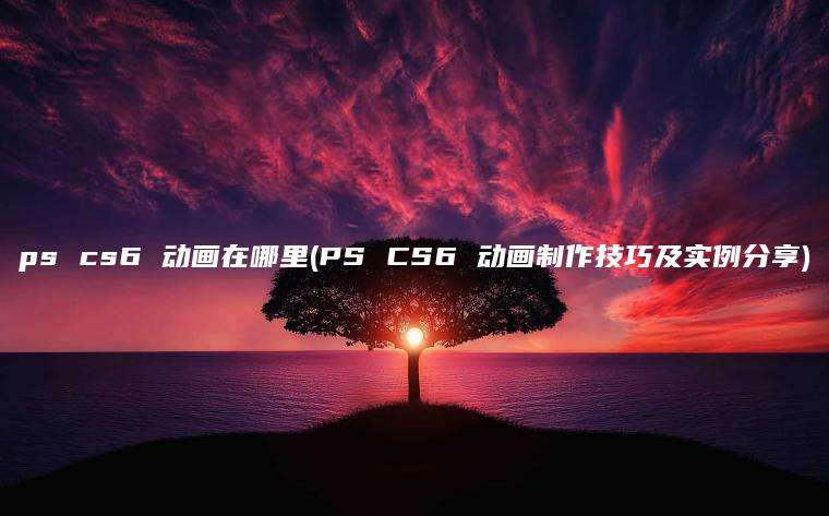 ps cs6 动画在哪里(PS CS6 动画制作技巧及实例分享)