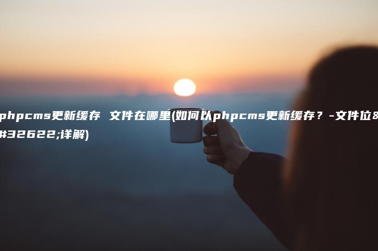 phpcms更新缓存 文件在哪里(如何以phpcms更新缓存？-文件位置详解)