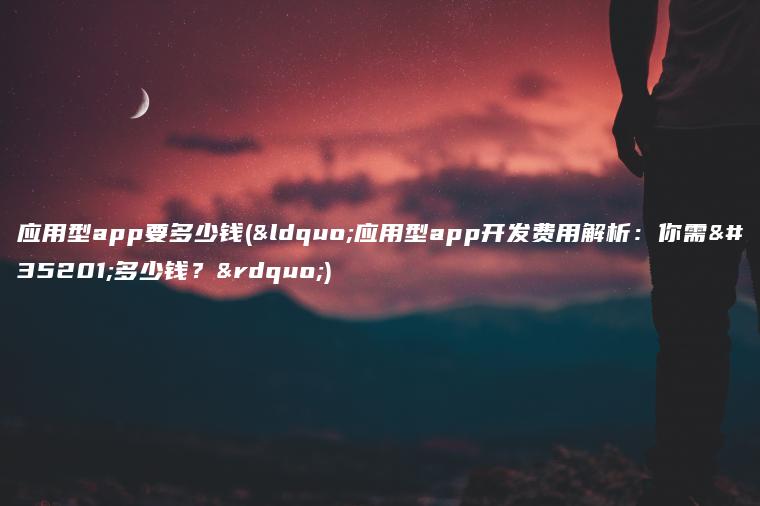 应用型app要多少钱(“应用型app开发费用解析：你需要多少钱？”)