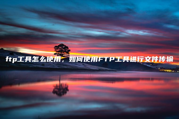 ftp工具怎么使用，如何使用FTP工具进行文件传输