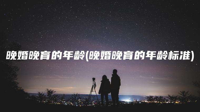 晚婚晚育的年龄(晚婚晚育的年龄标准)