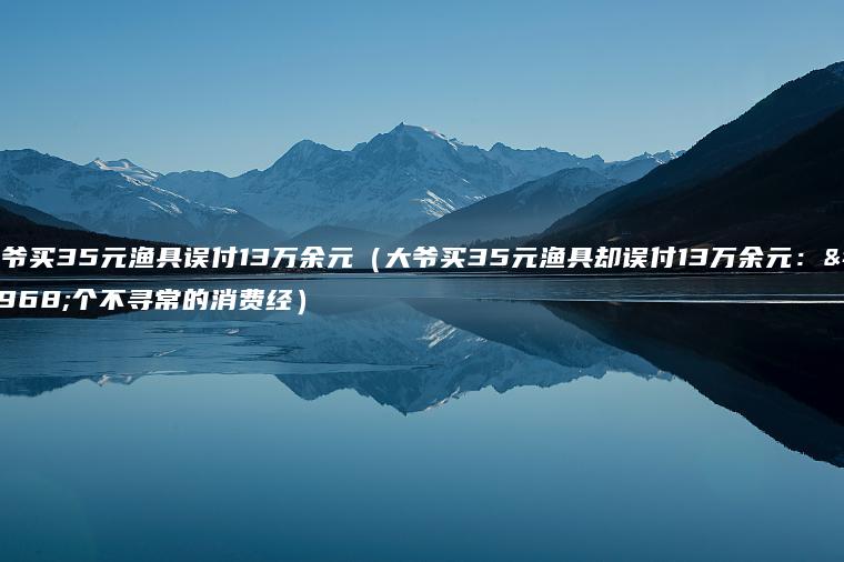 大爷买35元渔具误付13万余元（大爷买35元渔具却误付13万余元：一个不寻常的消费经）